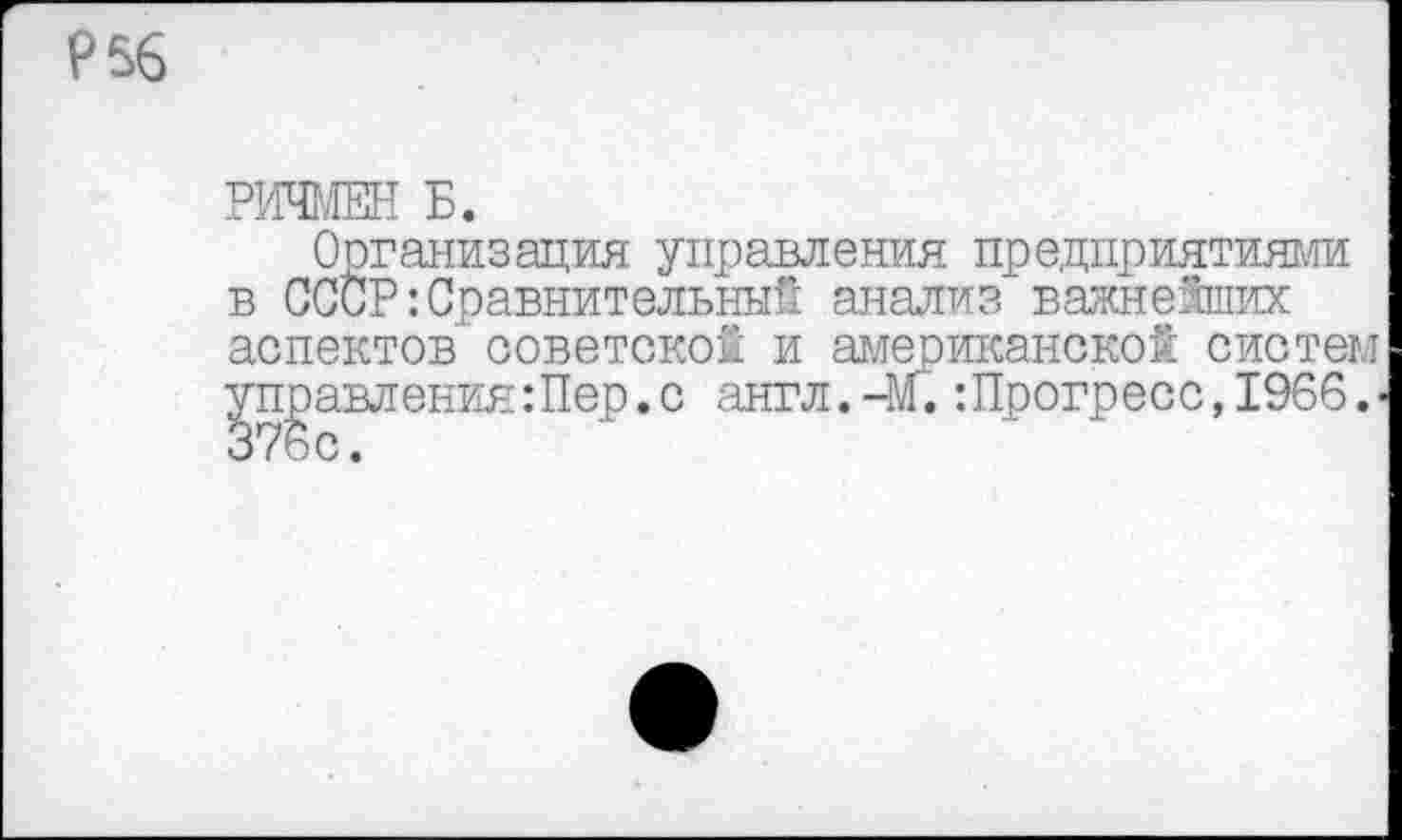 ﻿Р56
РИЧМЕН Б.
Организация управления предприятиями в СССР-.Сравнительный анализ важнейших аспектов’ советской и американской систем правления Шер. с англ.-м.:Прогресс,1966.